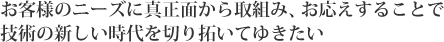 お客様のニーズに真正面から取組み、お応えすることで技術の新しい時代を切り拓いてゆきたい