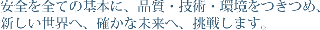 安全を全ての基本に、品質・技術・環境をつきつめ、新しい世界へ、確かな未来へ、挑戦します。